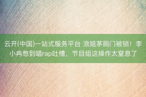 云开(中国)一站式服务平台 浪姐茅厕门被锁！李小冉憋到唱rap吐槽，节目组这操作太窒息了