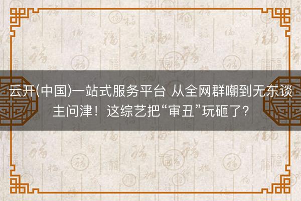 云开(中国)一站式服务平台 从全网群嘲到无东谈主问津！这综艺把“审丑”玩砸了？
