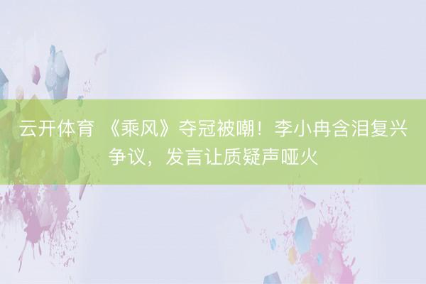 云开体育 《乘风》夺冠被嘲！李小冉含泪复兴争议，发言让质疑声哑火