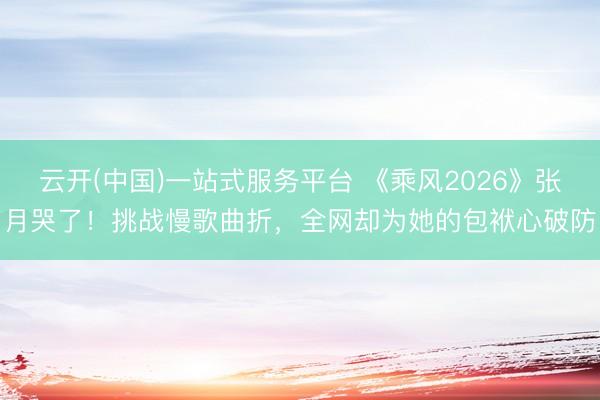 云开(中国)一站式服务平台 《乘风2026》张月哭了！挑战慢歌曲折，全网却为她的包袱心破防