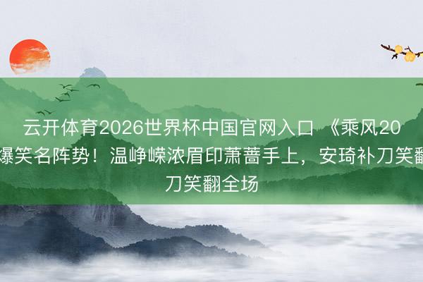 云开体育2026世界杯中国官网入口 《乘风2026》爆笑名阵势！温峥嵘浓眉印萧蔷手上，安琦补刀笑翻全场