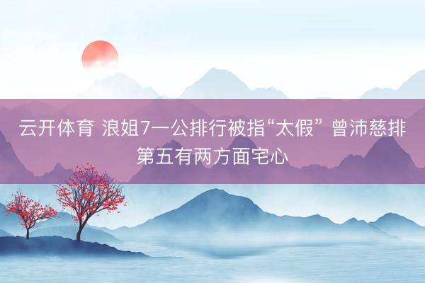 云开体育 浪姐7一公排行被指“太假” 曾沛慈排第五有两方面宅心