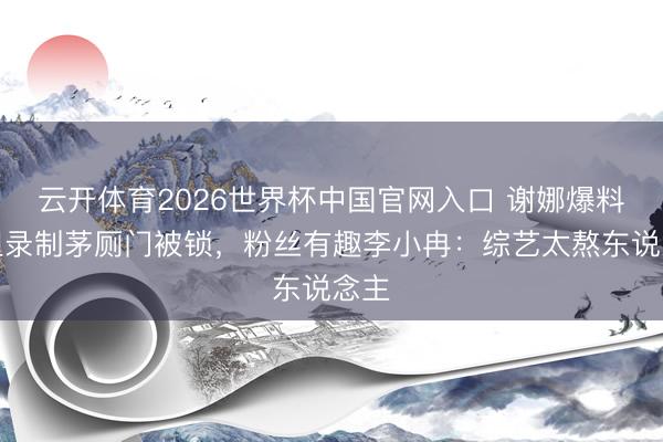 云开体育2026世界杯中国官网入口 谢娜爆料浪姐录制茅厕门被锁，粉丝有趣李小冉：综艺太熬东说念主
