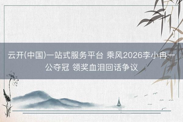 云开(中国)一站式服务平台 乘风2026李小冉一公夺冠 领奖血泪回话争议