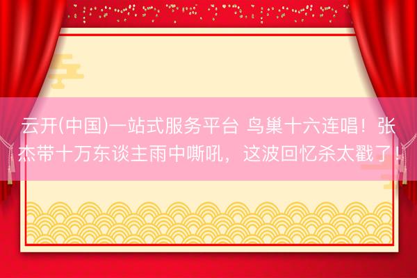 云开(中国)一站式服务平台 鸟巢十六连唱！张杰带十万东谈主雨中嘶吼，这波回忆杀太戳了！