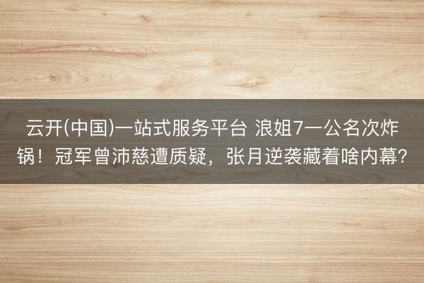云开(中国)一站式服务平台 浪姐7一公名次炸锅！冠军曾沛慈遭质疑，张月逆袭藏着啥内幕？