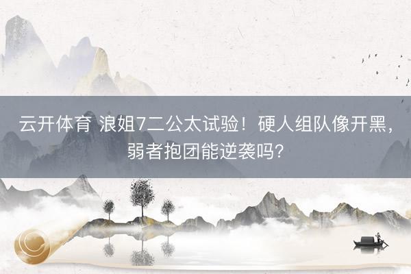 云开体育 浪姐7二公太试验！硬人组队像开黑，弱者抱团能逆袭吗？
