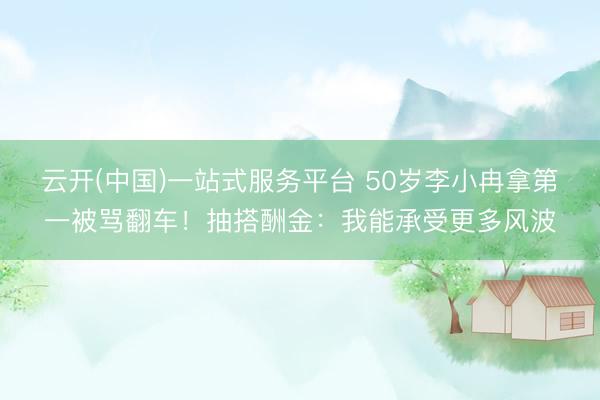 云开(中国)一站式服务平台 50岁李小冉拿第一被骂翻车！抽搭酬金：我能承受更多风波