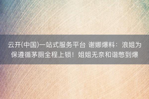 云开(中国)一站式服务平台 谢娜爆料：浪姐为保遵循茅厕全程上锁！姐姐无奈和谐憋到爆