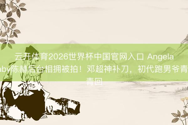 云开体育2026世界杯中国官网入口 Angelababy陈赫后台相拥被拍！邓超神补刀，初代跑男爷青回