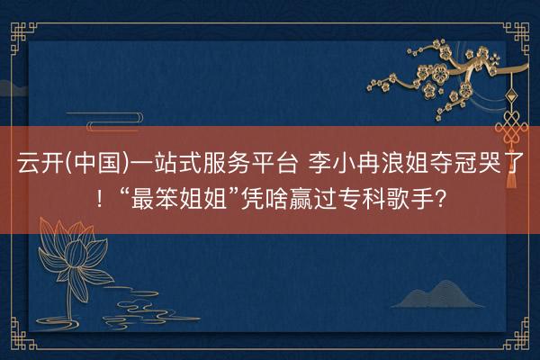 云开(中国)一站式服务平台 李小冉浪姐夺冠哭了！“最笨姐姐”凭啥赢过专科歌手？