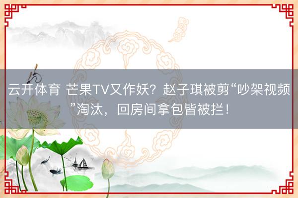 云开体育 芒果TV又作妖？赵子琪被剪“吵架视频”淘汰，回房间拿包皆被拦！