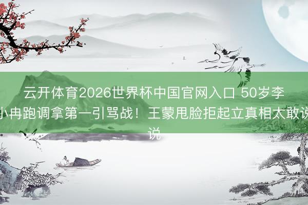 云开体育2026世界杯中国官网入口 50岁李小冉跑调拿第一引骂战！王蒙甩脸拒起立真相太敢说