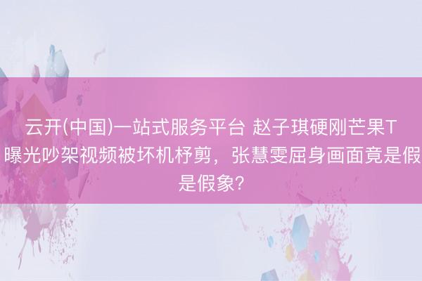 云开(中国)一站式服务平台 赵子琪硬刚芒果TV！曝光吵架视频被坏机杼剪，张慧雯屈身画面竟是假象？
