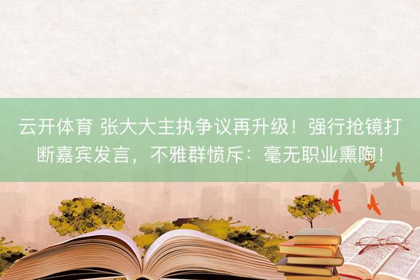 云开体育 张大大主执争议再升级！强行抢镜打断嘉宾发言，不雅群
