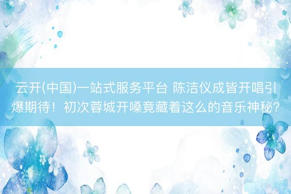 云开(中国)一站式服务平台 陈洁仪成皆开唱引爆期待！初次蓉城开嗓竟藏着这么的音乐神秘？