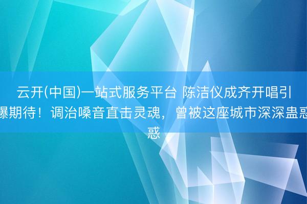 云开(中国)一站式服务平台 陈洁仪成齐开唱引爆期待！调治嗓音直击灵魂，曾被这座城市深深蛊惑