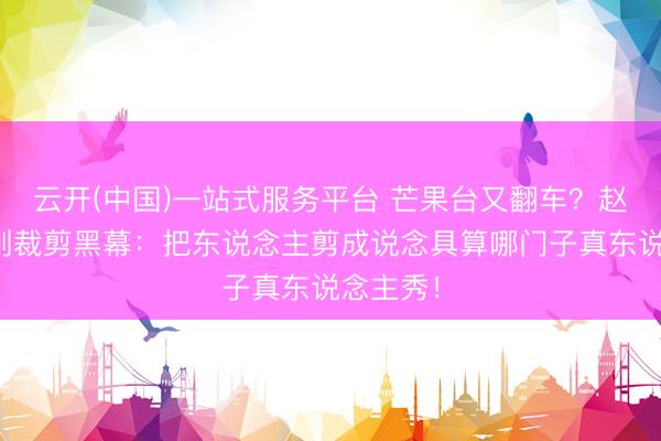 云开(中国)一站式服务平台 芒果台又翻车？赵子琪硬刚裁剪黑幕