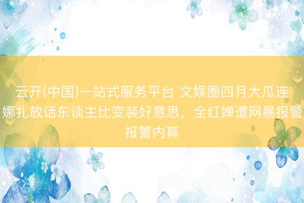 云开(中国)一站式服务平台 文娱圈四月大瓜连连！娜扎放话东谈主比变装好意思，全红婵遭网暴报警内幕