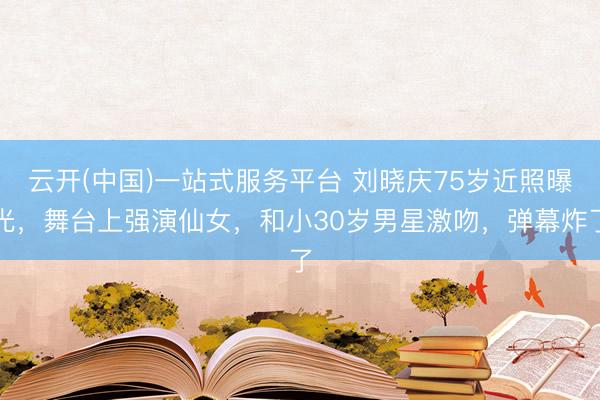 云开(中国)一站式服务平台 刘晓庆75岁近照曝光，舞台上强演仙女，和小30岁男星激吻，弹幕炸了
