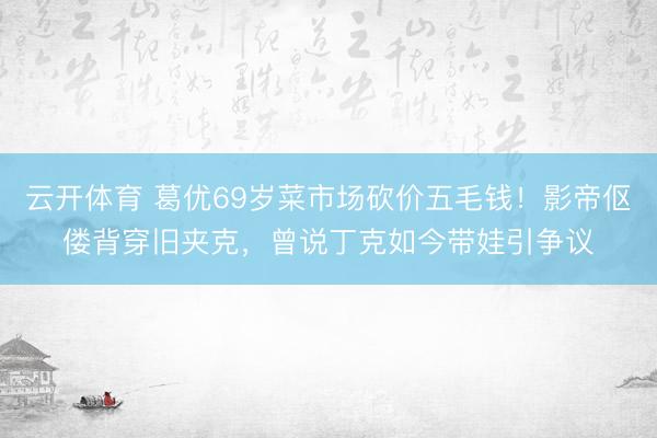 云开体育 葛优69岁菜市场砍价五毛钱！影帝伛偻背穿旧夹克，曾说丁克如今带娃引争议