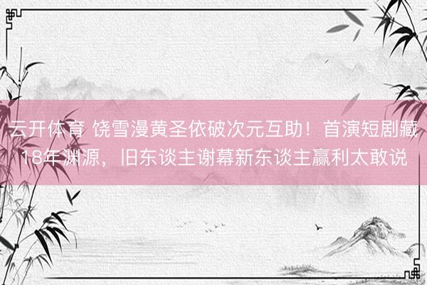 云开体育 饶雪漫黄圣依破次元互助！首演短剧藏18年渊源，旧东谈主谢幕新东谈主赢利太敢说