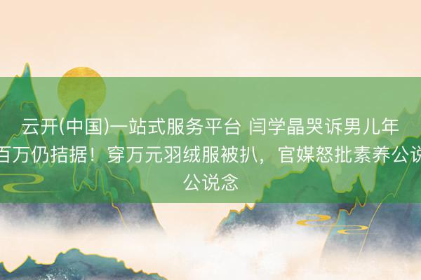 云开(中国)一站式服务平台 闫学晶哭诉男儿年入百万仍拮据！穿万元羽绒服被扒，官媒怒批素养公说念