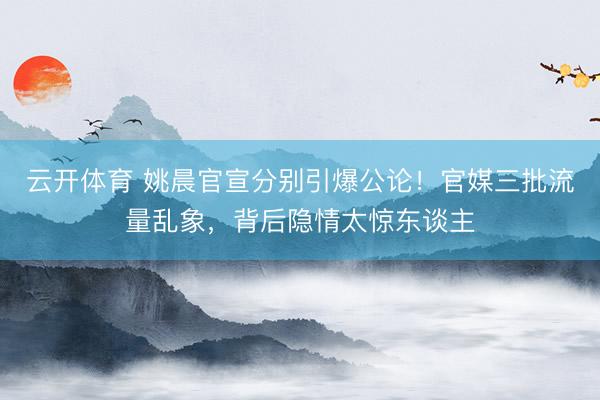 云开体育 姚晨官宣分别引爆公论！官媒三批流量乱象，背后隐情太惊东谈主