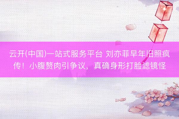云开(中国)一站式服务平台 刘亦菲早年旧照疯传！小腹赘肉引争议，真确身形打脸滤镜怪