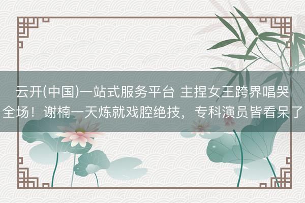 云开(中国)一站式服务平台 主捏女王跨界唱哭全场！谢楠一天炼就戏腔绝技，专科演员皆看呆了