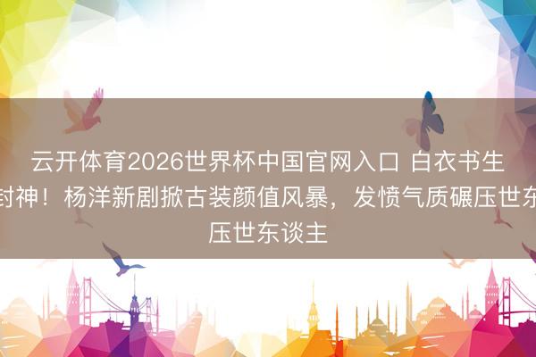 云开体育2026世界杯中国官网入口 白衣书生造型封神！杨洋新剧掀古装颜值风暴，发愤气质碾压世东谈主
