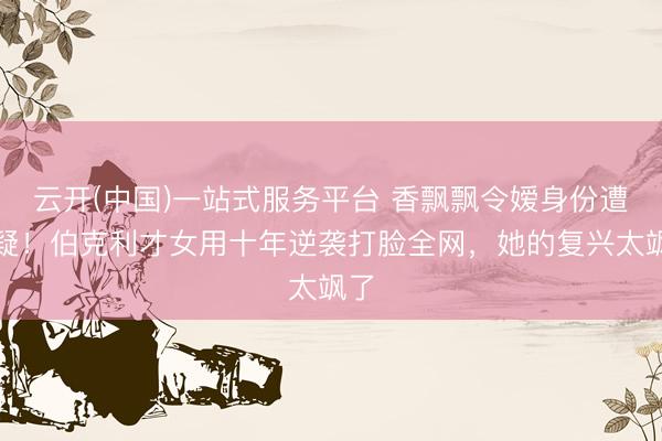 云开(中国)一站式服务平台 香飘飘令嫒身份遭质疑！伯克利才女用十年逆袭打脸全网，她的复兴太飒了