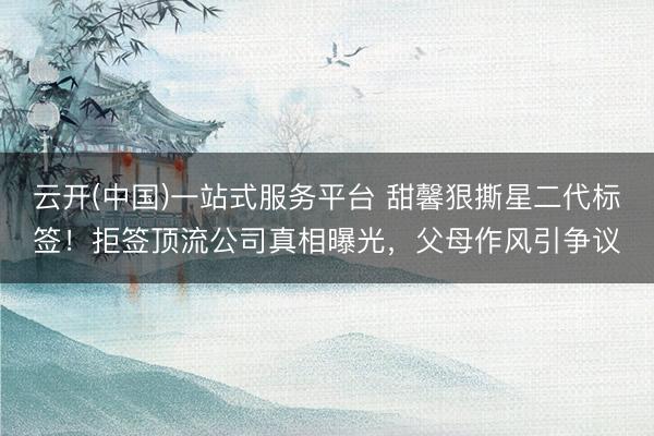 云开(中国)一站式服务平台 甜馨狠撕星二代标签！拒签顶流公司真相曝光，父母作风引争议