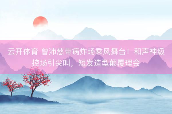 云开体育 曾沛慈带病炸场乘风舞台！和声神级控场引尖叫，短发造型颠覆理会