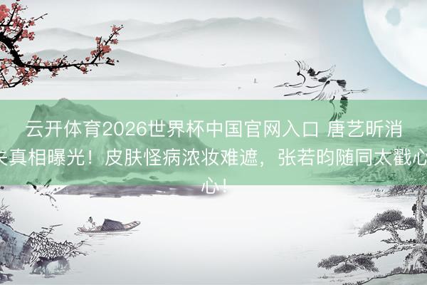 云开体育2026世界杯中国官网入口 唐艺昕消失真相曝光！皮肤怪病浓妆难遮，张若昀随同太戳心！