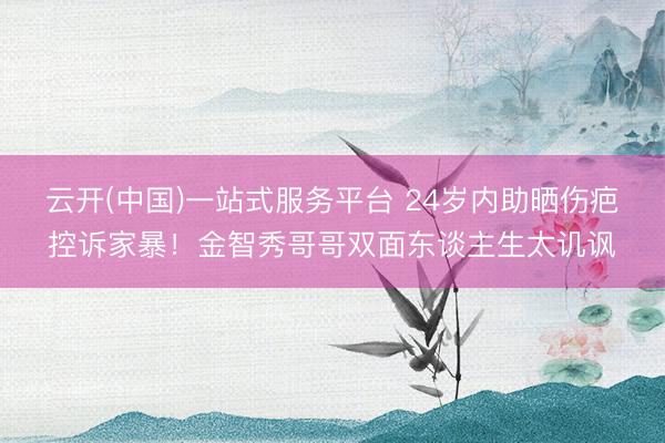 云开(中国)一站式服务平台 24岁内助晒伤疤控诉家暴！金智秀哥哥双面东谈主生太讥讽