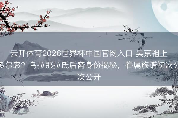云开体育2026世界杯中国官网入口 吴京祖上是多尔衮？乌拉那拉氏后裔身份揭秘，眷属族谱初次公开