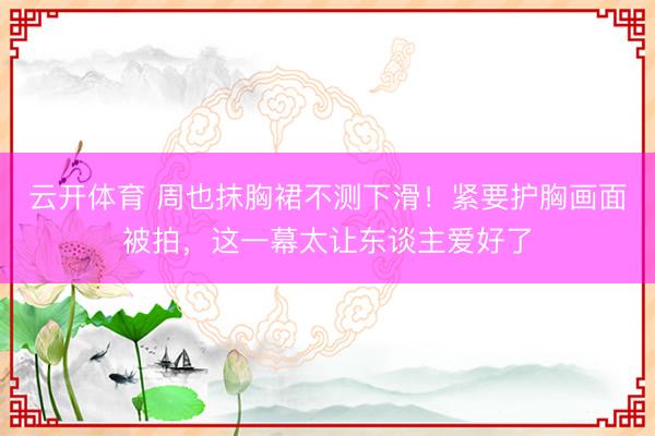 云开体育 周也抹胸裙不测下滑！紧要护胸画面被拍，这一幕太让东谈主爱好了