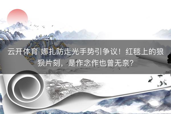 云开体育 娜扎防走光手势引争议！红毯上的狼狈片刻，是作念作也曾无奈？
