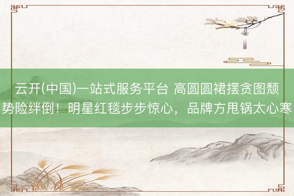 云开(中国)一站式服务平台 高圆圆裙摆贪图颓势险绊倒！明星红毯步步惊心，品牌方甩锅太心寒