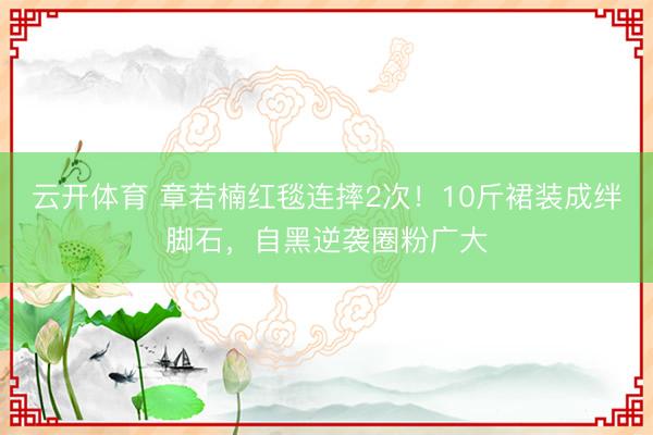 云开体育 章若楠红毯连摔2次！10斤裙装成绊脚石，自黑逆袭圈粉广大