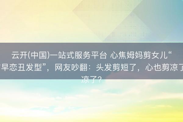 云开(中国)一站式服务平台 心焦姆妈剪女儿“防早恋丑发型”，网友吵翻：头发剪短了，心也剪凉了？