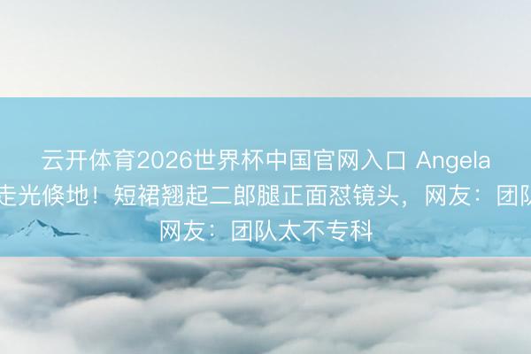 云开体育2026世界杯中国官网入口 Angelababy直播走光倏地！短裙翘起二郎腿正面怼镜头，网友：团队太不专科