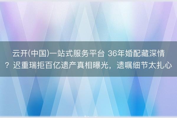 云开(中国)一站式服务平台 36年婚配藏深情？迟重瑞拒百亿遗产真相曝光，遗嘱细节太扎心