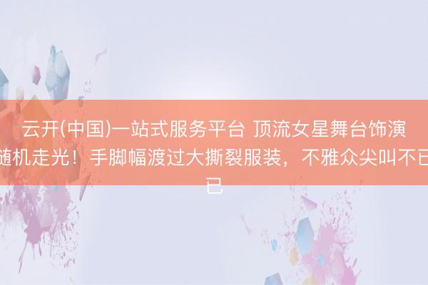 云开(中国)一站式服务平台 顶流女星舞台饰演随机走光！手脚幅渡过大撕裂服装，不雅众尖叫不已