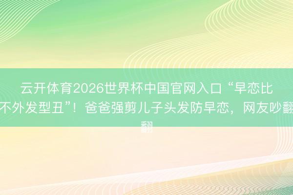 云开体育2026世界杯中国官网入口 “早恋比不外发型丑”！爸爸强剪儿子头发防早恋，网友吵翻