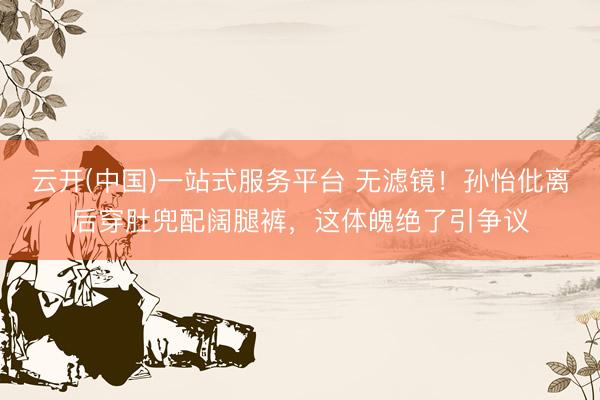 云开(中国)一站式服务平台 无滤镜！孙怡仳离后穿肚兜配阔腿裤，这体魄绝了引争议