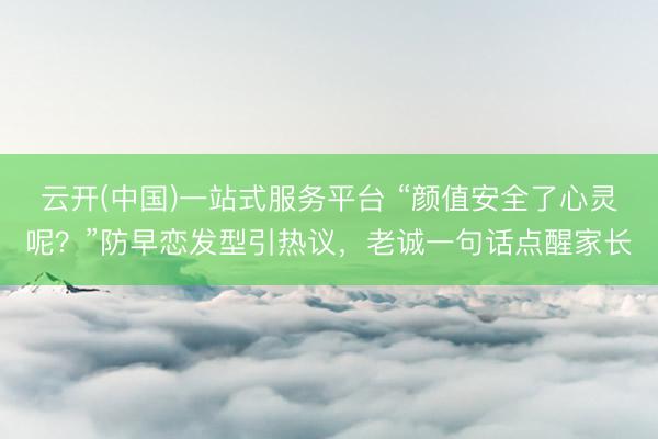 云开(中国)一站式服务平台 “颜值安全了心灵呢？”防早恋发型引热议，老诚一句话点醒家长