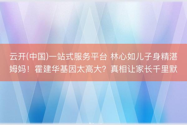 云开(中国)一站式服务平台 林心如儿子身精湛姆妈！霍建华基因太高大？真相让家长千里默