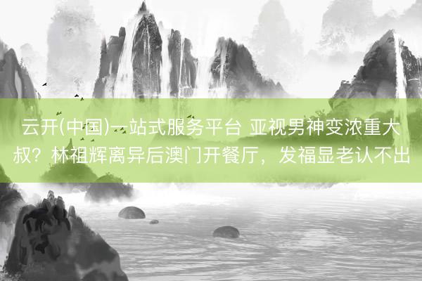 云开(中国)一站式服务平台 亚视男神变浓重大叔？林祖辉离异后澳门开餐厅，发福显老认不出